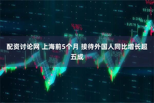 配资讨论网 上海前5个月 接待外国人同比增长超五成
