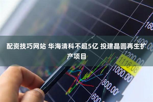配资技巧网站 华海清科不超5亿 投建晶圆再生扩产项目