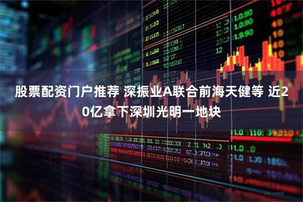 股票配资门户推荐 深振业A联合前海天健等 近20亿拿下深圳光明一地块