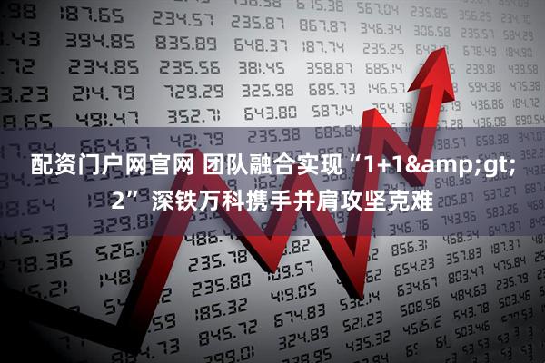配资门户网官网 团队融合实现“1+1&gt;2” 深铁万科携手并肩攻坚克难