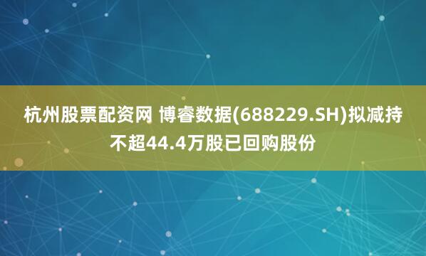 杭州股票配资网 博睿数据(688229.SH)拟减持不超44.4万股已回购股份