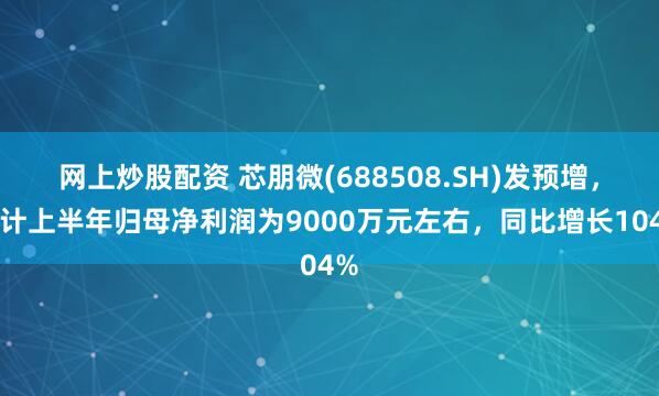 网上炒股配资 芯朋微(688508.SH)发预增，预计上半年归母净利润为9000万元左右，同比增长104%