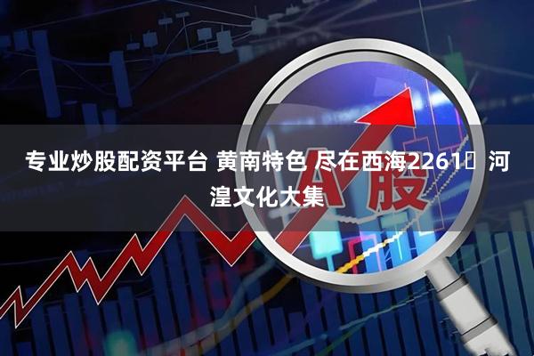 专业炒股配资平台 黄南特色 尽在西海2261・河湟文化大集