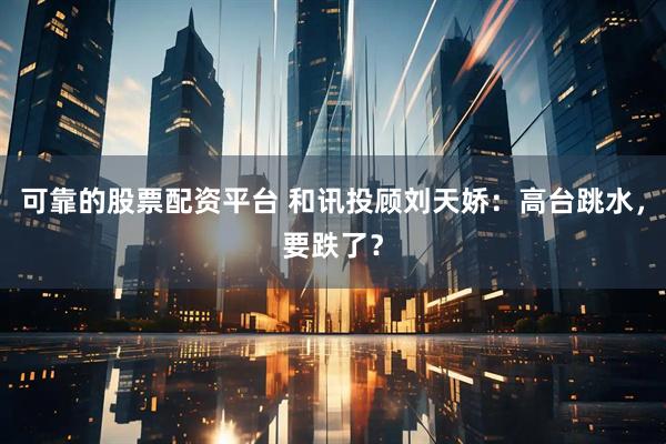 可靠的股票配资平台 和讯投顾刘天娇：高台跳水，要跌了？