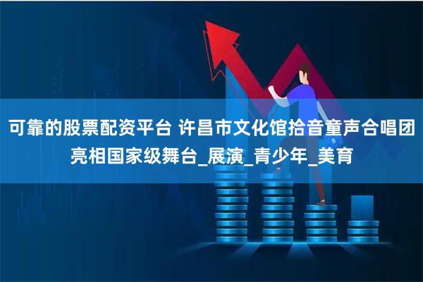 可靠的股票配资平台 许昌市文化馆拾音童声合唱团亮相国家级舞台_展演_青少年_美育