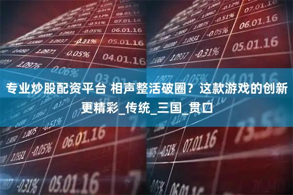 专业炒股配资平台 相声整活破圈？这款游戏的创新更精彩_传统_三国_贯口