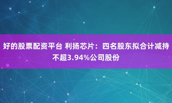 好的股票配资平台 利扬芯片：四名股东拟合计减持不超3.94%公司股份