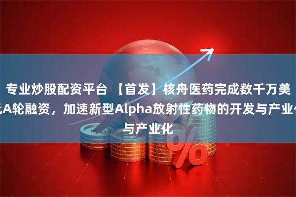专业炒股配资平台 【首发】核舟医药完成数千万美元A轮融资，加速新型Alpha放射性药物的开发与产业化