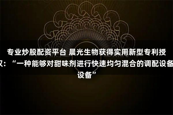 专业炒股配资平台 晨光生物获得实用新型专利授权：“一种能够对甜味剂进行快速均匀混合的调配设备”