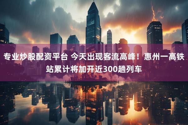 专业炒股配资平台 今天出现客流高峰！惠州一高铁站累计将加开近300趟列车