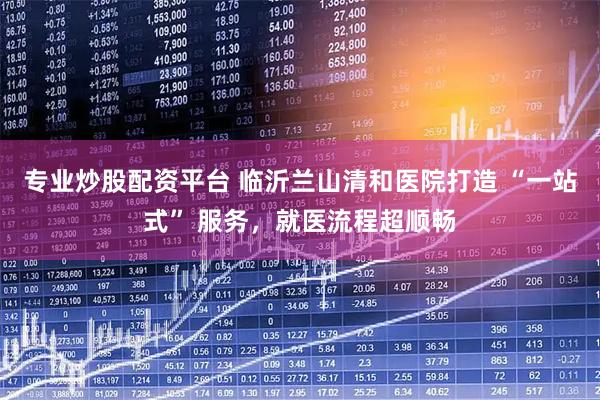专业炒股配资平台 临沂兰山清和医院打造 “一站式” 服务，就医流程超顺畅