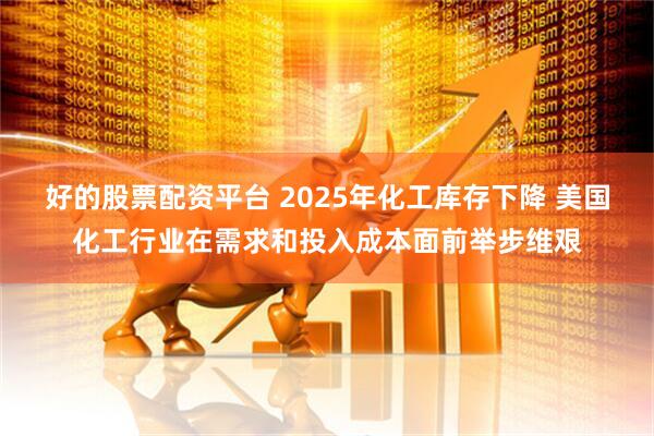 好的股票配资平台 2025年化工库存下降 美国化工行业在需求和投入成本面前举步维艰