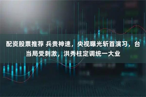 配资股票推荐 兵贵神速，央视曝光斩首演习，台当局受刺激，洪秀柱定调统一大业