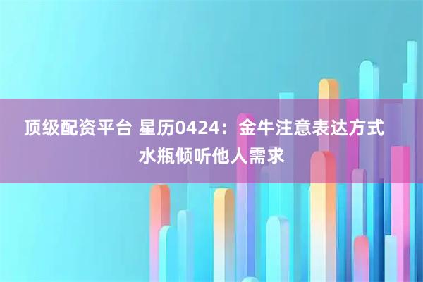 顶级配资平台 星历0424：金牛注意表达方式   水瓶倾听他人需求