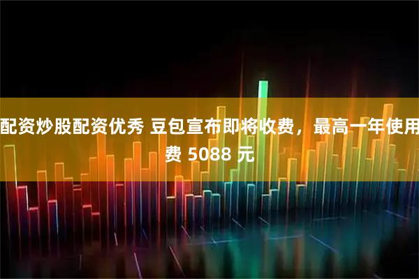 配资炒股配资优秀 豆包宣布即将收费，最高一年使用费 5088 元