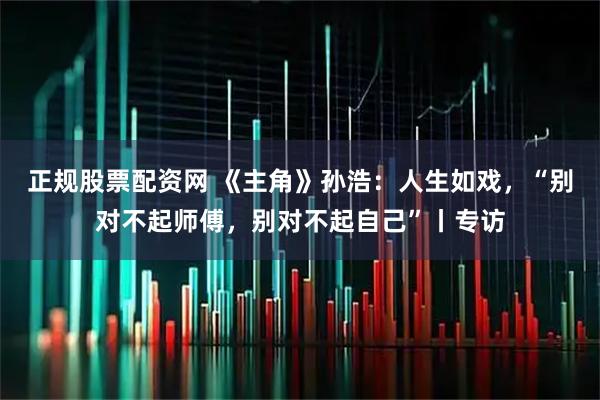 正规股票配资网 《主角》孙浩：人生如戏，“别对不起师傅，别对不起自己”丨专访