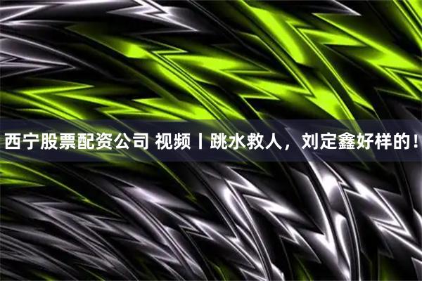 西宁股票配资公司 视频丨跳水救人，刘定鑫好样的！