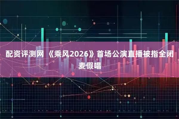 配资评测网 《乘风2026》首场公演直播被指全闭麦假唱