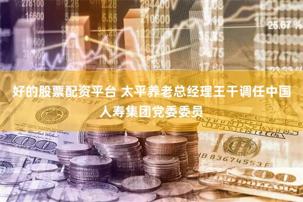 好的股票配资平台 太平养老总经理王干调任中国人寿集团党委委员