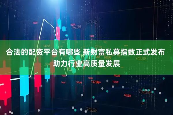 合法的配资平台有哪些 新财富私募指数正式发布 助力行业高质量发展