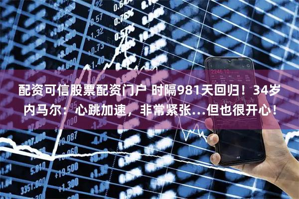 配资可信股票配资门户 时隔981天回归！34岁内马尔：心跳加速，非常紧张…但也很开心！